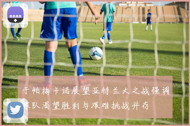 于帕梅卡诺展望亚特兰大之战强调球队渴望胜利与艰难挑战并存