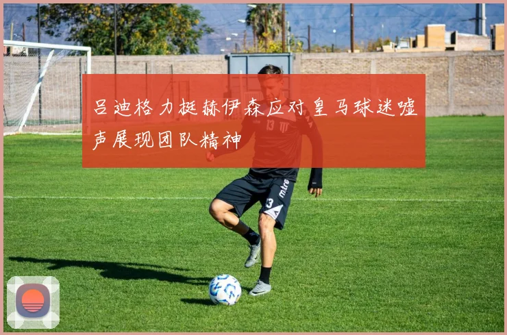 吕迪格力挺赫伊森应对皇马球迷嘘声展现团队精神