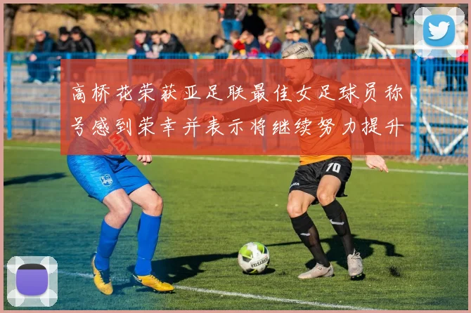 高桥花荣获亚足联最佳女足球员称号感到荣幸并表示将继续努力提升自己