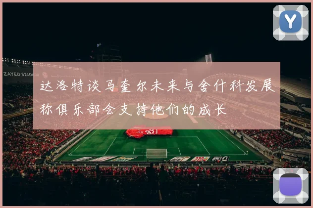 达洛特谈马奎尔未来与舍什科发展称俱乐部会支持他们的成长