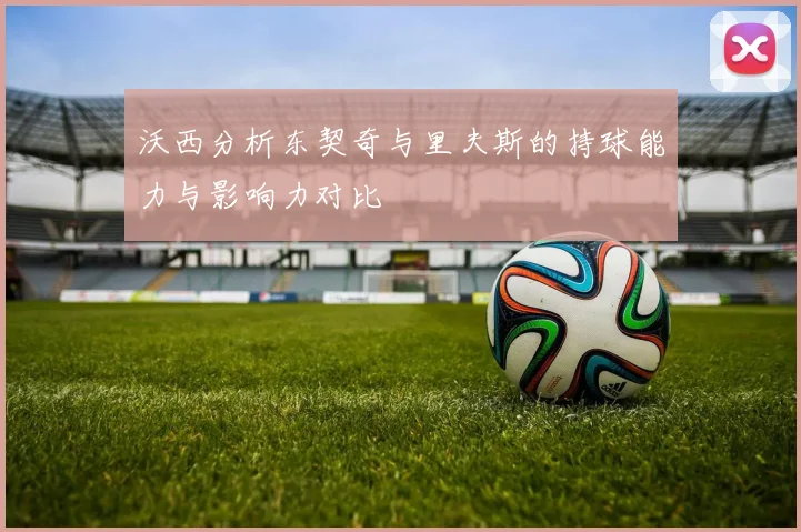 沃西分析东契奇与里夫斯的持球能力与影响力对比