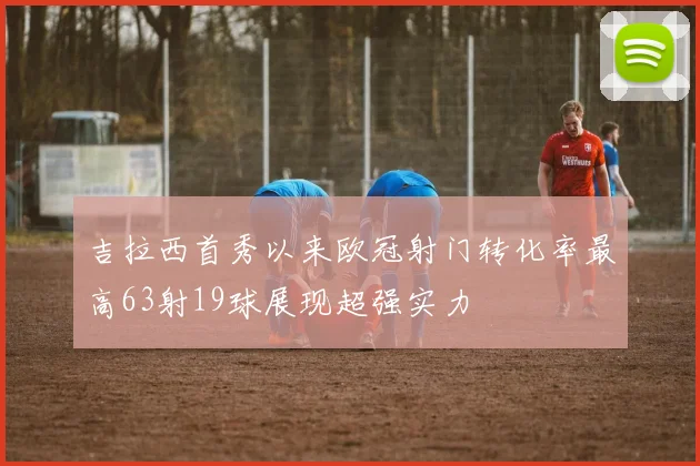 吉拉西首秀以来欧冠射门转化率最高63射19球展现超强实力