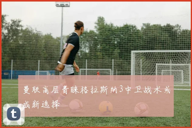 曼联高层青睐格拉斯纳3中卫战术或成新选择