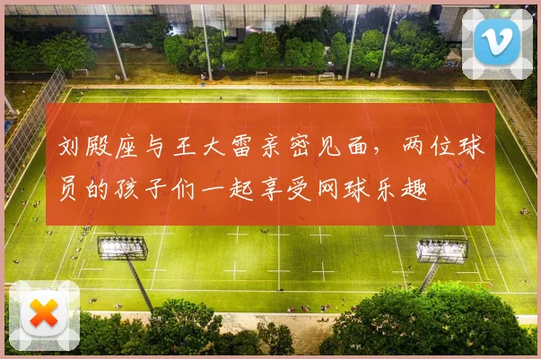 刘殿座与王大雷亲密见面，两位球员的孩子们一起享受网球乐趣