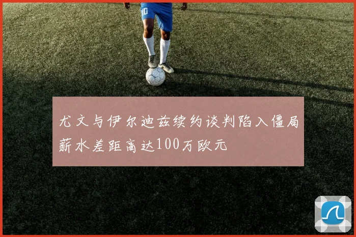 尤文与伊尔迪兹续约谈判陷入僵局薪水差距高达100万欧元