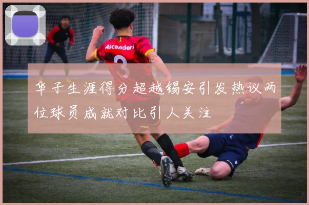 华子生涯得分超越锡安引发热议两位球员成就对比引人关注