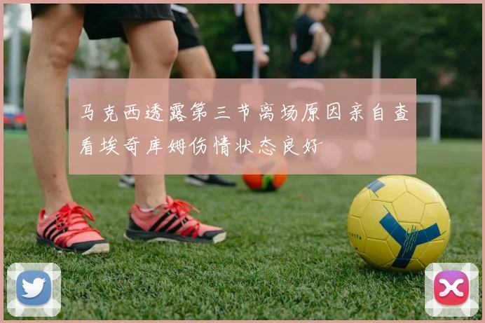 马克西透露第三节离场原因亲自查看埃奇库姆伤情状态良好