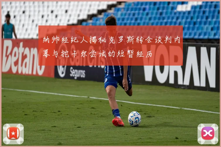 纳帅经纪人揭秘克罗斯转会谈判内幕与挖卡尔尝试的短暂经历