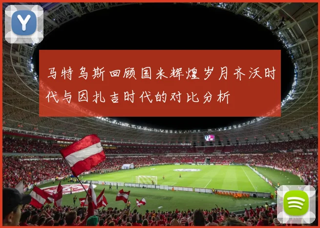 马特乌斯回顾国米辉煌岁月齐沃时代与因扎吉时代的对比分析