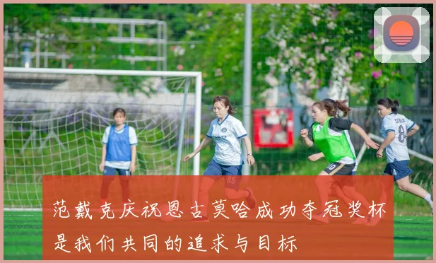 范戴克庆祝恩古莫哈成功夺冠奖杯是我们共同的追求与目标