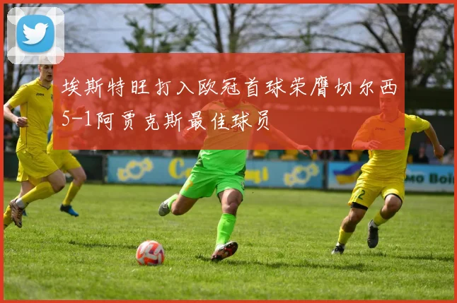 埃斯特旺打入欧冠首球荣膺切尔西5-1阿贾克斯最佳球员
