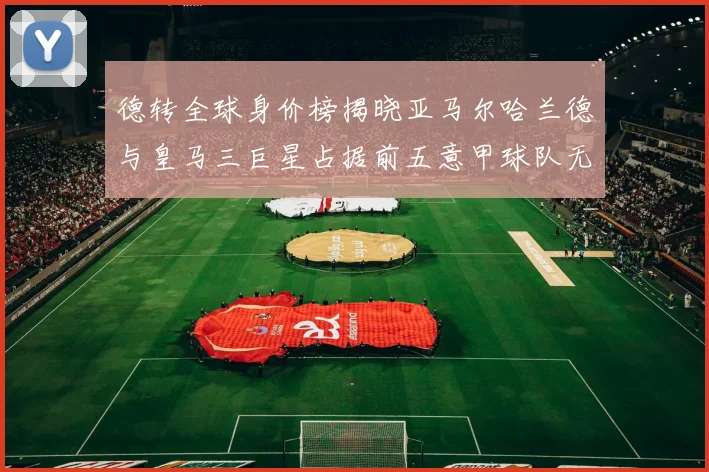 德转全球身价榜揭晓亚马尔哈兰德与皇马三巨星占据前五意甲球队无缘前二十