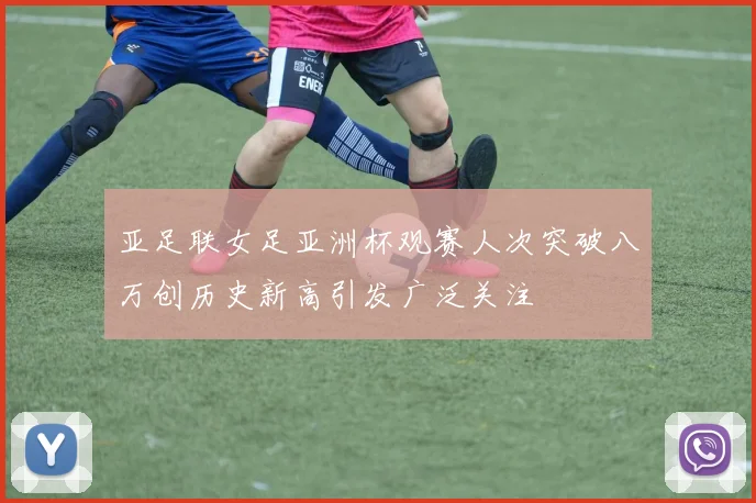 亚足联女足亚洲杯观赛人次突破八万创历史新高引发广泛关注