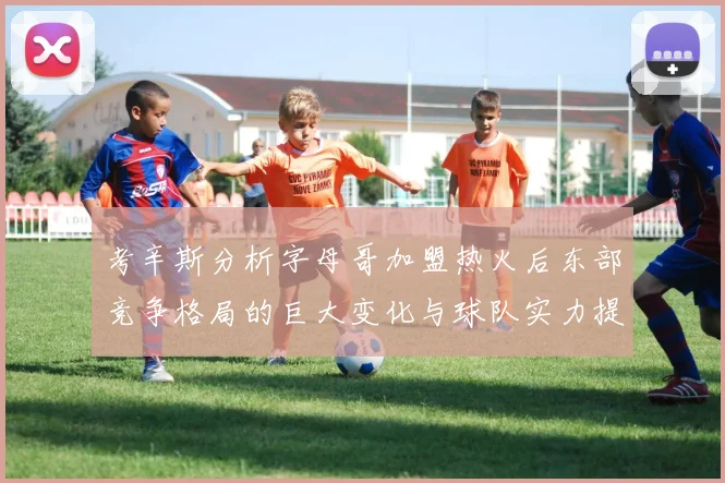 考辛斯分析字母哥加盟热火后东部竞争格局的巨大变化与球队实力提升