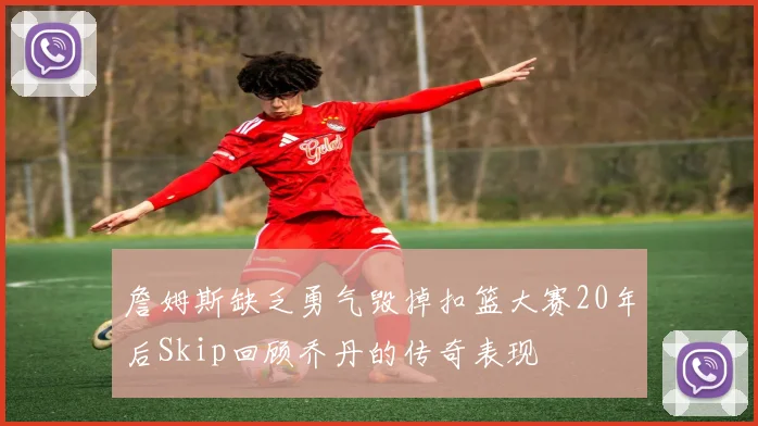 詹姆斯缺乏勇气毁掉扣篮大赛20年后Skip回顾乔丹的传奇表现