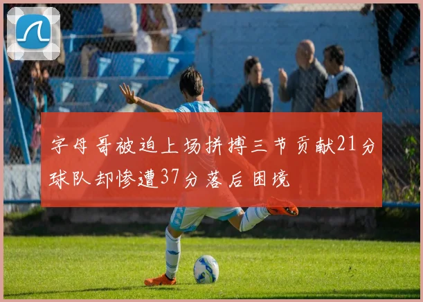 字母哥被迫上场拼搏三节贡献21分球队却惨遭37分落后困境