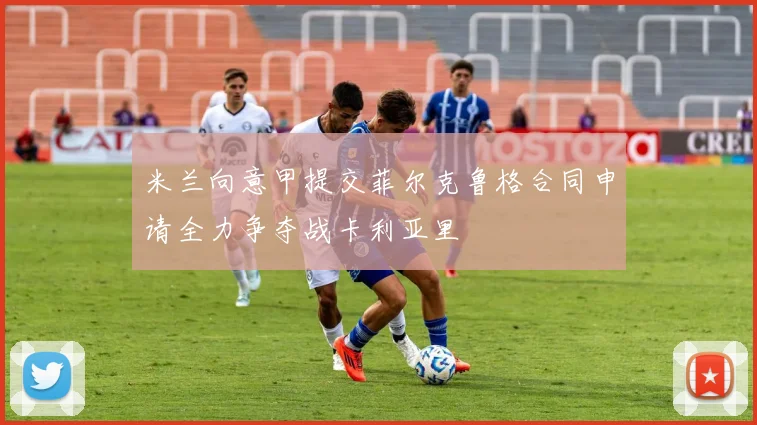 米兰向意甲提交菲尔克鲁格合同申请全力争夺战卡利亚里