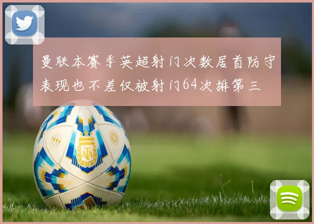 曼联本赛季英超射门次数居首防守表现也不差仅被射门64次排第三