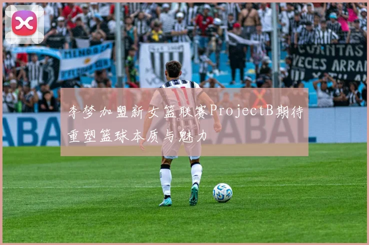 李梦加盟新女篮联赛ProjectB期待重塑篮球本质与魅力