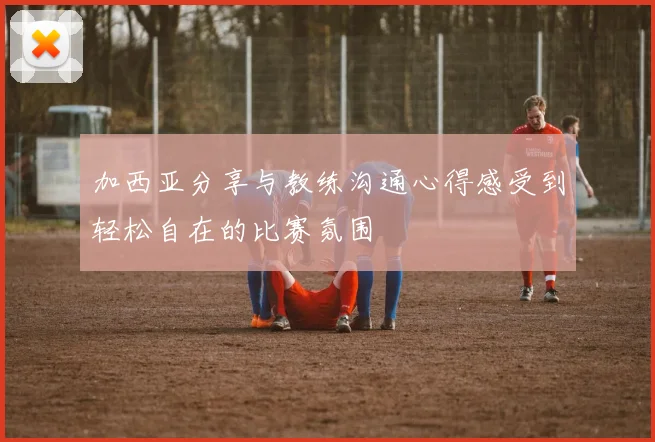 加西亚分享与教练沟通心得感受到轻松自在的比赛氛围