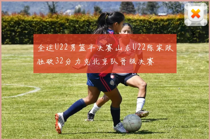 全运U22男篮半决赛山东U22陈家政独砍32分力克北京队晋级决赛