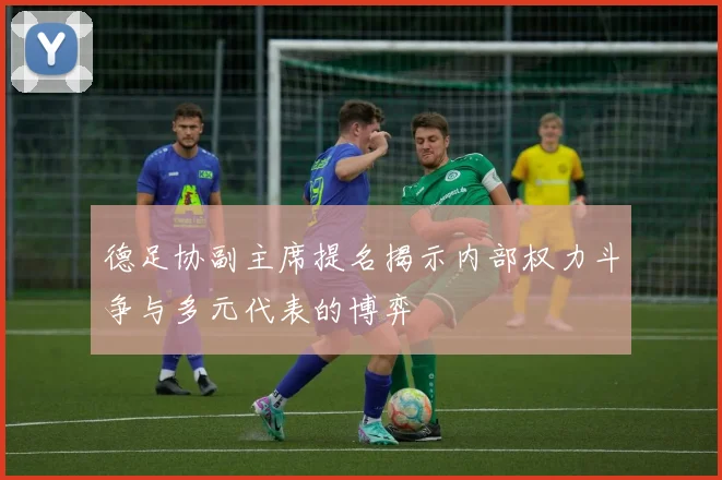 德足协副主席提名揭示内部权力斗争与多元代表的博弈