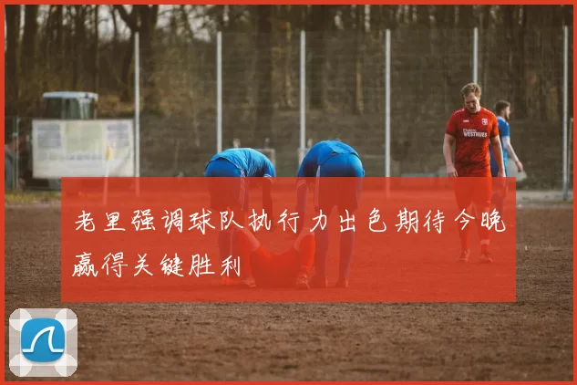 老里强调球队执行力出色期待今晚赢得关键胜利